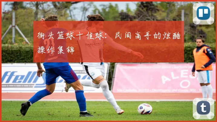 街头篮球十佳球：民间高手的炫酷操作集锦