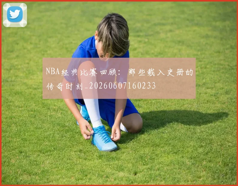 NBA经典比赛回顾：那些载入史册的传奇时刻_20260607160233