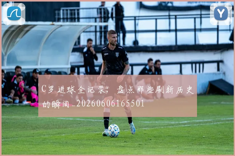 C罗进球全记录：盘点那些刷新历史的瞬间_20260606165501