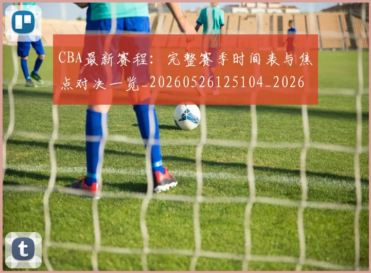 CBA最新赛程：完整赛季时间表与焦点对决一览_20260526125104_20260606165238