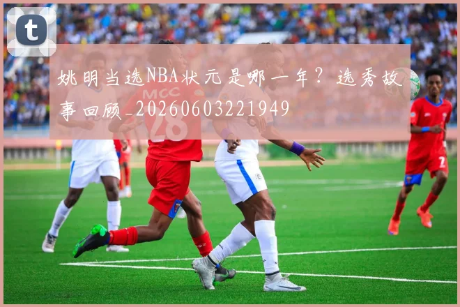 姚明当选NBA状元是哪一年？选秀故事回顾_20260603221949