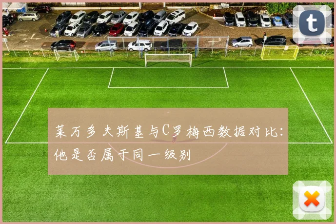 莱万多夫斯基与C罗梅西数据对比：他是否属于同一级别