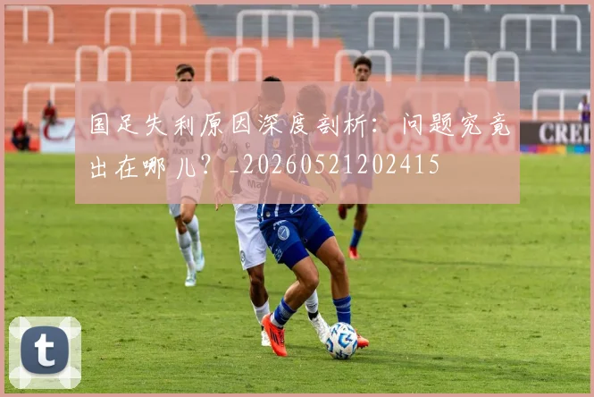 国足失利原因深度剖析：问题究竟出在哪儿？_20260521202415