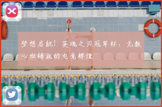 梦想启航！英魂之刃冠军杯，无数心血铸就的电竞辉煌