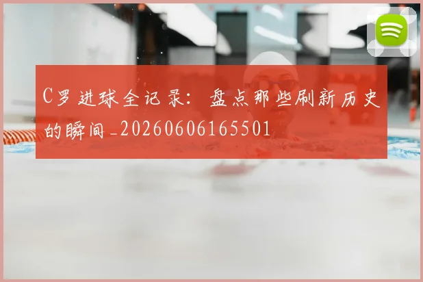 C罗进球全记录：盘点那些刷新历史的瞬间_20260606165501