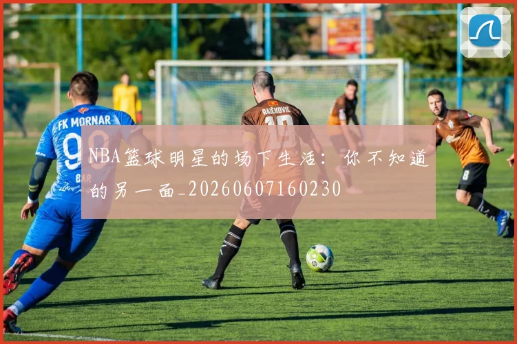 NBA篮球明星的场下生活：你不知道的另一面_20260607160230