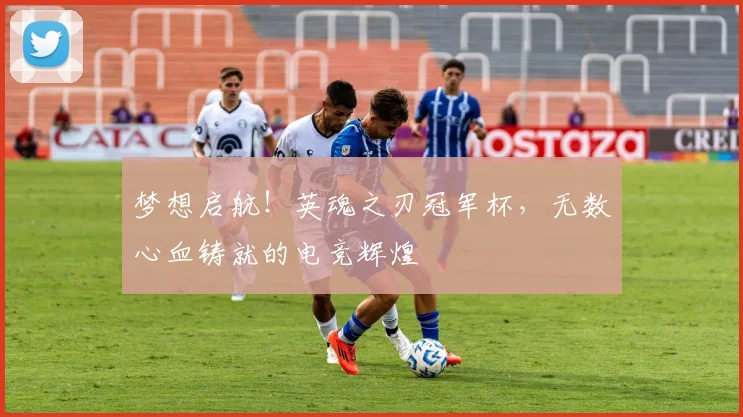 梦想启航！英魂之刃冠军杯，无数心血铸就的电竞辉煌