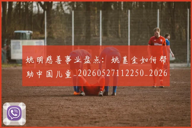 姚明慈善事业盘点：姚基金如何帮助中国儿童_20260527112250_20260609132942